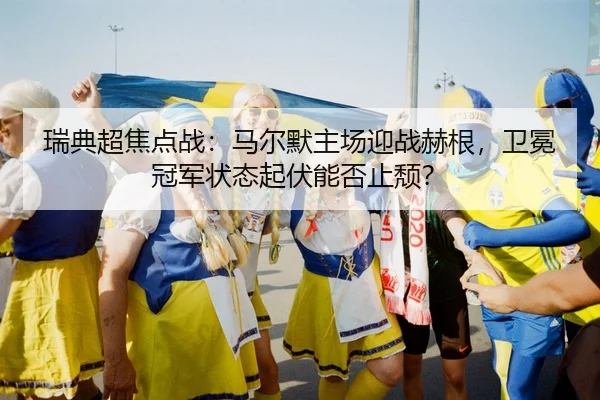 瑞典超焦点战：马尔默主场迎战赫根，卫冕冠军状态起伏能否止颓？